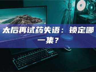 乳山太后再试药失语：锁定哪一集？