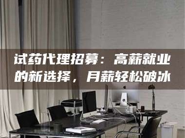 乳山试药代理招募：高薪就业的新选择，月薪轻松破冰