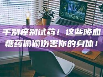 乳山手别痒别试药！这些降血糖药偷偷伤害你的身体！