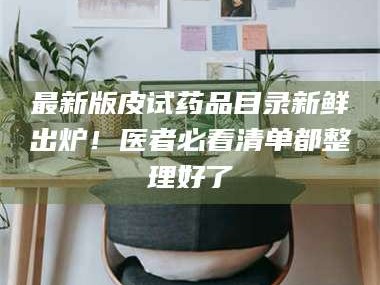 乳山最新版皮试药品目录新鲜出炉！医者必看清单都整理好了