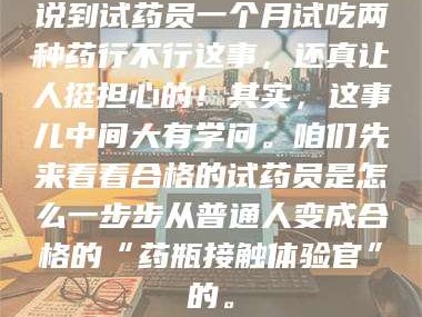 乳山说到试药员一个月试吃两种药行不行这事，还真让人挺担心的！其实，这事儿中间大有学问。咱们先来看看合格的试药员是怎么一步步从普通人变成合格的“药瓶接触体验官”的。