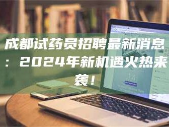 乳山成都试药员招聘最新消息：2024年新机遇火热来袭！