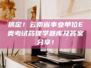 乳山搞定！云南省事业单位E类考试药理学题库及答案分享！