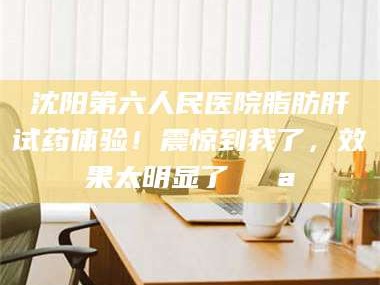 乳山沈阳第六人民医院脂肪肝试药体验！震惊到我了，效果太明显了💪