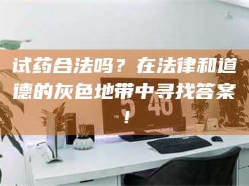 乳山试药合法吗？在法律和道德的灰色地带中寻找答案！