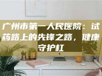 乳山广州市第一人民医院：试药路上的先锋之路，健康守护杠