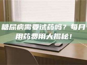 乳山糖尿病需要试药吗？每月用药费用大揭秘！