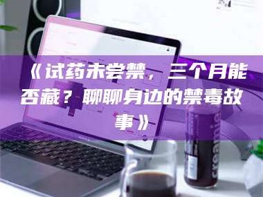 乳山《试药未尝禁，三个月能否藏？聊聊身边的禁毒故事》