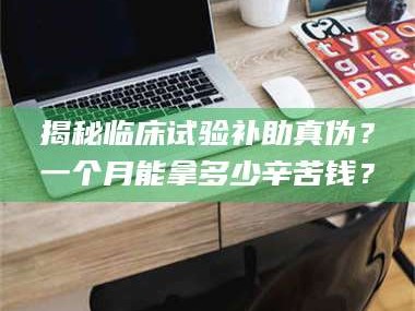 乳山揭秘临床试验补助真伪？一个月能拿多少辛苦钱？