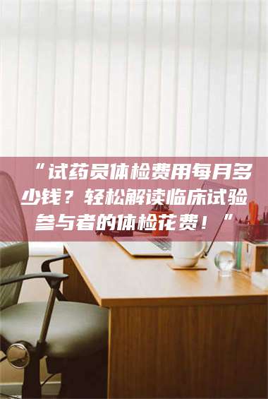 乳山“试药员体检费用每月多少钱？轻松解读临床试验参与者的体检花费！” 第1张