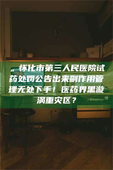 乳山„怀化市第三人民医院试药处罚公告出来副作用管理无处下手！医药界黑漩涡重灾区？ 第1张