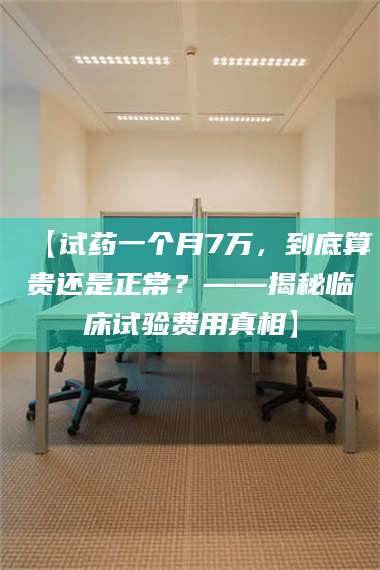 乳山【试药一个月7万，到底算贵还是正常？——揭秘临床试验费用真相】 第1张