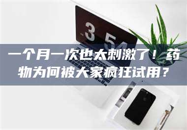 乳山一个月一次也太刺激了！药物为何被大家疯狂试用？ 第1张