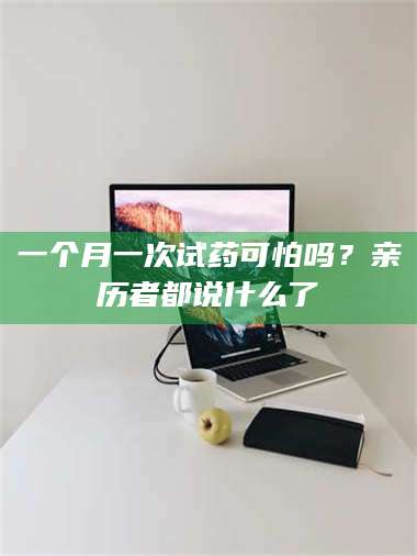 乳山一个月一次试药可怕吗？亲历者都说什么了 第1张