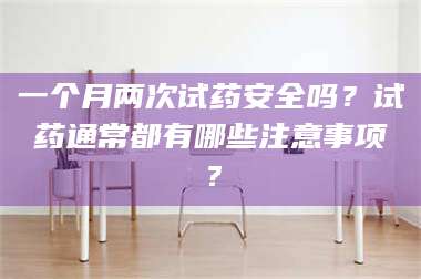 乳山一个月两次试药安全吗?试药通常都有哪些注意事项? 第1张 乳山一个月两次试药安全吗?试药通常都有哪些注意事项? 第1张