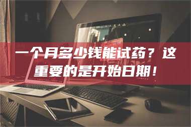 乳山一个月多少钱能试药？这重要的是开始日期！ 第1张