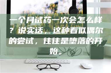 乳山一个月试药一次会怎么样？说实话，这种看似偶尔的尝试，往往是堕落的开始。 第1张