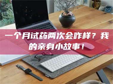 乳山一个月试药两次会咋样？我的亲身小故事！ 第1张