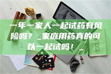 乳山一年一家人一起试药有风险吗？_家庭用药真的可以一起试吗！_ 第1张