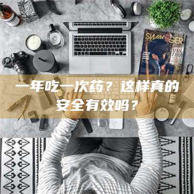 乳山一年吃一次药？这样真的安全有效吗？ 第1张