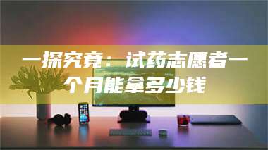 乳山一探究竟：试药志愿者一个月能拿多少钱 第1张