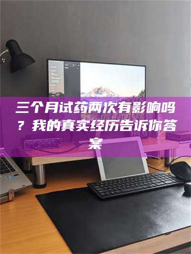 乳山三个月试药两次有影响吗？我的真实经历告诉你答案 第1张