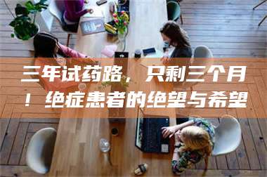 乳山三年试药路，只剩三个月！绝症患者的绝望与希望 第1张