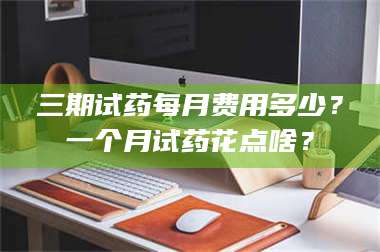 乳山三期试药每月费用多少？一个月试药花点啥？ 第1张