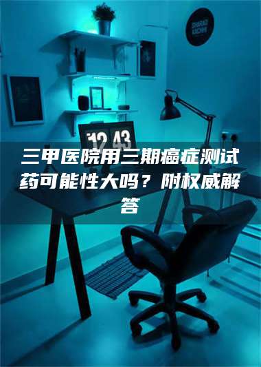 乳山三甲医院用三期***测试药可能性大吗？附权威解答 第1张