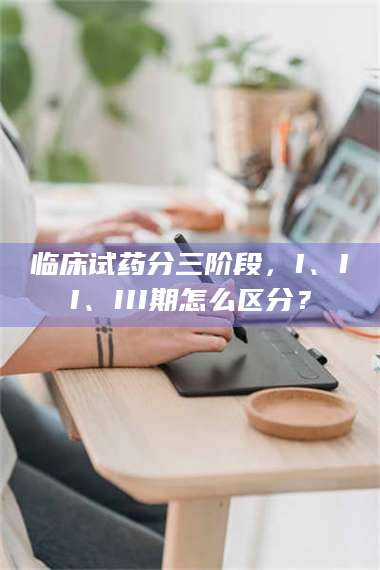 乳山临床试药分三阶段,I、II、III期怎么区分? 第1张 乳山临床试药分三阶段,I、II、III期怎么区分? 第1张