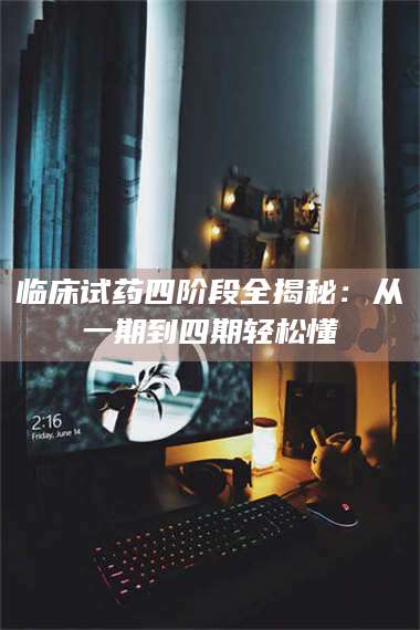 乳山临床试药四阶段全揭秘：从一期到四期轻松懂 第1张