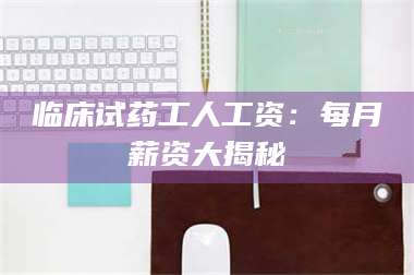 乳山临床试药工人工资：每月薪资大揭秘 第1张