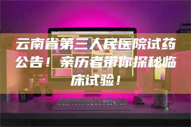 乳山云南省第三人民医院试药公告！亲历者带你探秘临床试验！ 第1张