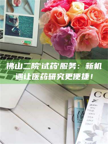 乳山佛山二院'试药'服务：新机遇让医药研究更便捷！ 第1张