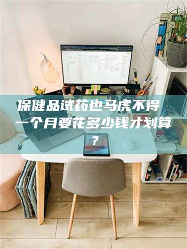 乳山保健品试药也马虎不得 一个月要花多少钱才划算? 第1张 乳山保健品试药也马虎不得 一个月要花多少钱才划算? 第1张