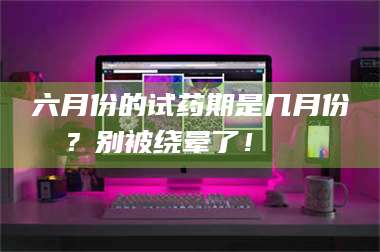 乳山六月份的试药期是几月份？别被绕晕了！😌 第1张