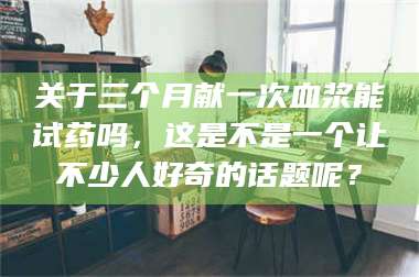 乳山关于三个月献一次血浆能试药吗,这是不是一个让不少人好奇的话题呢? 第1张 乳山关于三个月献一次血浆能试药吗,这是不是一个让不少人好奇的话题呢? 第1张