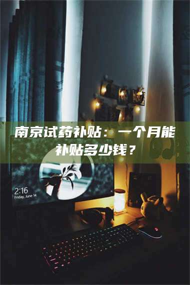 乳山南京试药补贴：一个月能补贴多少钱？ 第1张