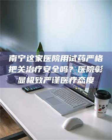 乳山南宁这家医院用试药严格把关***安全吗？医院彰显极致严谨医疗态度 第1张