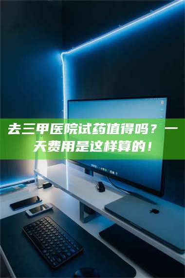 乳山去三甲医院试药值得吗？一天费用是这样算的！ 第1张