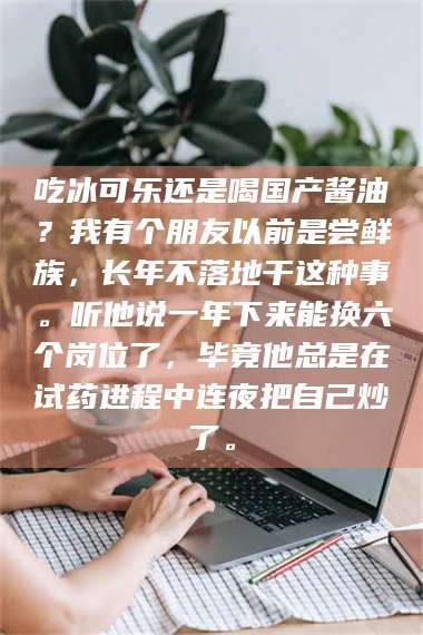 乳山吃冰可乐还是喝国产酱油？我有个朋友以前是尝鲜族，长年不落地干这种事。听他说一年下来能换六个岗位了，毕竟他总是在试药进程中连夜把自己炒了。 第1张