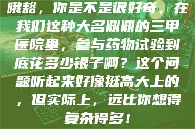 乳山哦豁,你是不是很好奇,在我们这种大名鼎鼎的三甲医院里,参与药物试验到底花多少银子啊?这个问题听起来好像挺高大上的,但实际上,远比你想得复杂得多! 第1张 乳山哦豁,你是不是很好奇,在我们这种大名鼎鼎的三甲医院里,参与药物试验到底花多少银子啊?这个问题听起来好像挺高大上的,但实际上,远比你想得复杂得多! 第1张