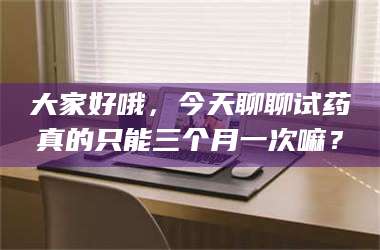乳山大家好哦,今天聊聊试药真的只能三个月一次嘛? 第1张 乳山大家好哦,今天聊聊试药真的只能三个月一次嘛? 第1张