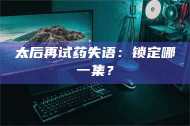 乳山太后再试药失语：锁定哪一集？ 第1张