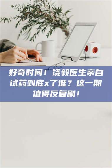 乳山好奇时间！饶毅医生亲自试药到底x了谁？这一期值得反复刷！ 第1张