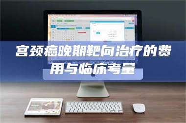 乳山宫颈癌晚期靶向***的费用与临床考量 第1张 乳山宫颈癌晚期靶向***的费用与临床考量 第1张