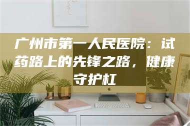 乳山广州市第一人民医院：试药路上的先锋之路，健康守护杠 第1张