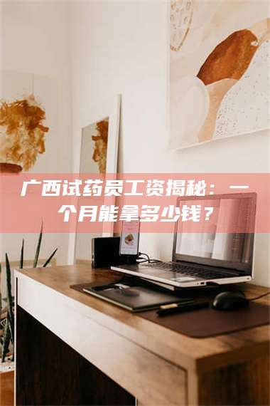 乳山广西试药员工资揭秘：一个月能拿多少钱？ 第1张