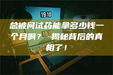 乳山总被问试药能拿多少钱一个月啊？ 揭秘背后的真相了！ 第1张