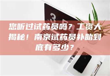 乳山您听过试药员吗？工资大揭秘！南京试药员补助到底有多少？ 第1张